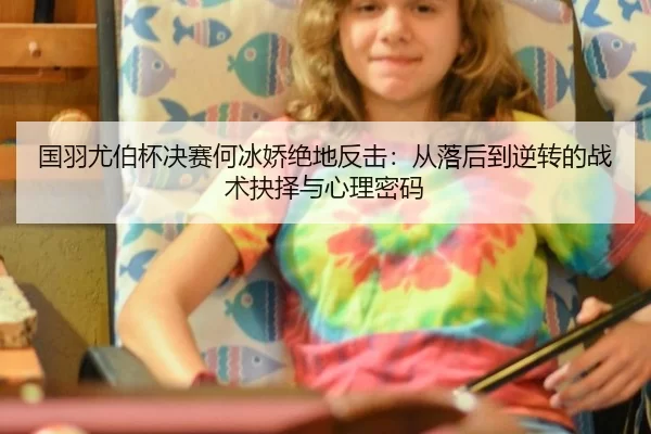 国羽尤伯杯决赛何冰娇绝地反击：从落后到逆转的战术抉择与心理密码