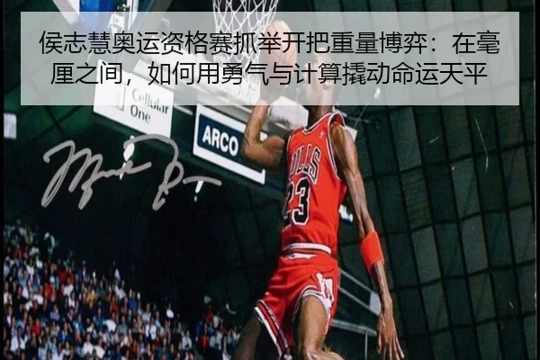 侯志慧奥运资格赛抓举开把重量博弈：在毫厘之间，如何用勇气与计算撬动命运天平